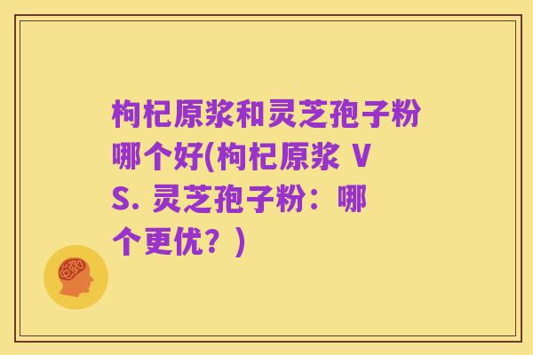 枸杞原浆和灵芝孢子粉哪个好(枸杞原浆 VS. 灵芝孢子粉:哪个更优?)