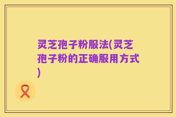 灵芝孢子粉服法(灵芝孢子粉的正确服用方式)