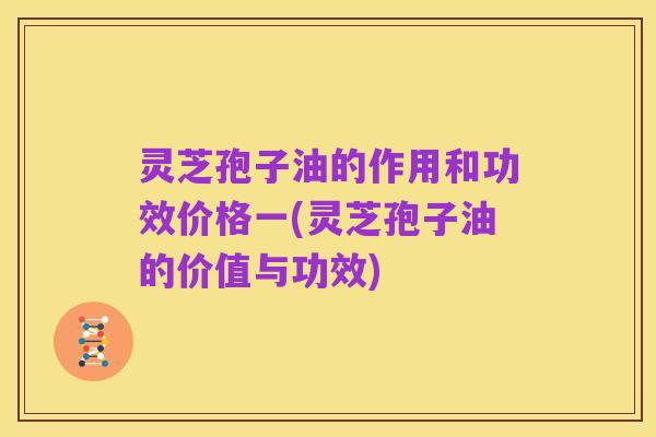 灵芝孢子油的作用和功效价格一(灵芝孢子油的价值与功效)
