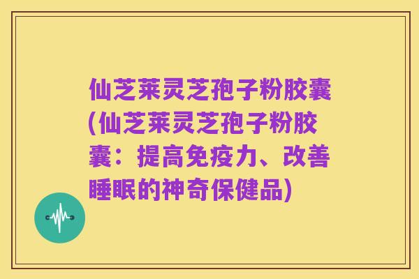 仙芝莱灵芝孢子粉胶囊(仙芝莱灵芝孢子粉胶囊:提高免疫力、改善睡眠的神奇保健品)