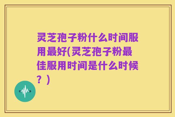 灵芝孢子粉什么时间服用最好(灵芝孢子粉最佳服用时间是什么时候?)