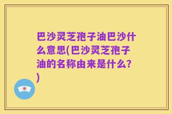 巴沙灵芝孢子油巴沙什么意思(巴沙灵芝孢子油的名称由来是什么?)