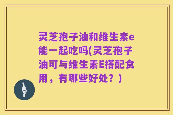 灵芝孢子油和维生素e能一起吃吗(灵芝孢子油可与维生素E搭配食用,有哪些好处?)