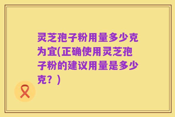 灵芝孢子粉用量多少克为宜(正确使用灵芝孢子粉的建议用量是多少克?)