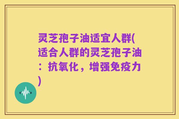灵芝孢子油适宜人群(适合人群的灵芝孢子油：抗氧化，增强免疫力)