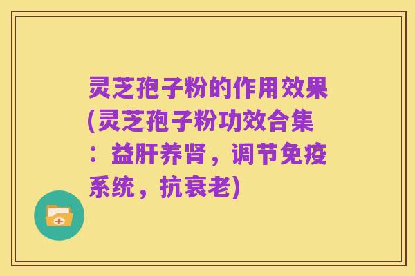 灵芝孢子粉的作用效果(灵芝孢子粉功效合集:益肝养肾,调节免疫系统,抗衰老)