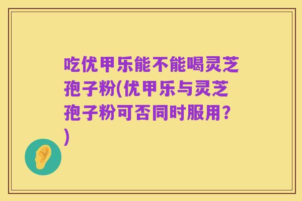 吃优甲乐能不能喝灵芝孢子粉(优甲乐与灵芝孢子粉可否同时服用?)