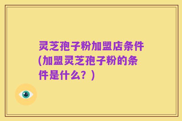 灵芝孢子粉加盟店条件(加盟灵芝孢子粉的条件是什么?)
