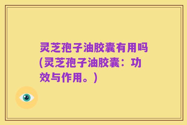 灵芝孢子油胶囊有用吗(灵芝孢子油胶囊:功效与作用。)