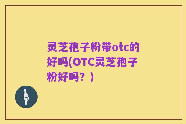 灵芝孢子粉带otc的好吗(OTC灵芝孢子粉好吗?)