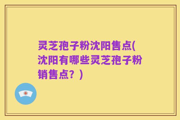 灵芝孢子粉沈阳售点(沈阳有哪些灵芝孢子粉销售点？)