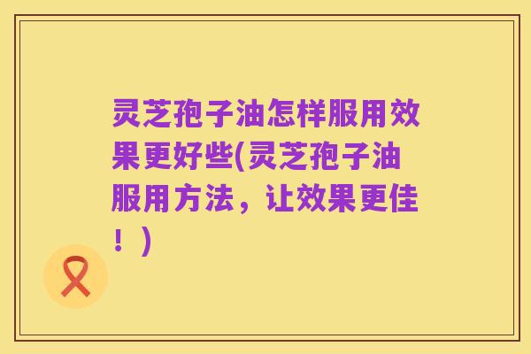 灵芝孢子油怎样服用效果更好些(灵芝孢子油服用方法，让效果更佳！)