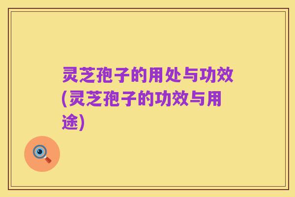 灵芝孢子的用处与功效(灵芝孢子的功效与用途)