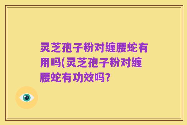 灵芝孢子粉对缠腰蛇有用吗(灵芝孢子粉对缠腰蛇有功效吗？