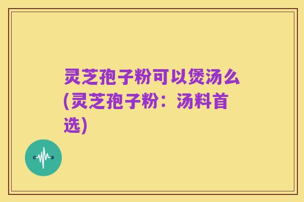 灵芝孢子粉可以煲汤么(灵芝孢子粉:汤料首选)