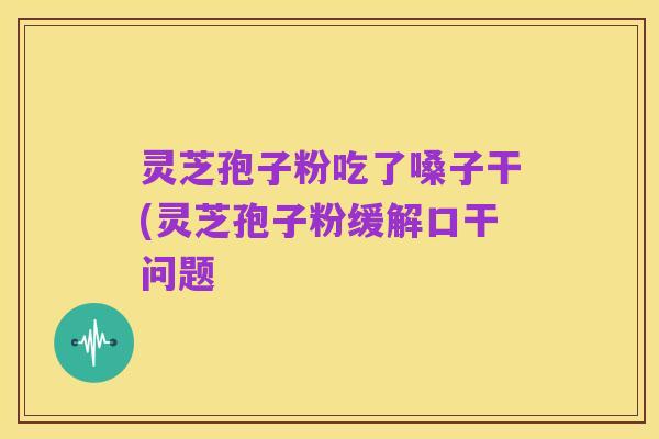 灵芝孢子粉吃了嗓子干(灵芝孢子粉缓解口干问题