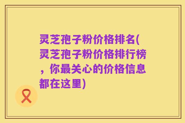 灵芝孢子粉价格排名(灵芝孢子粉价格排行榜,你最关心的价格信息都在这里)