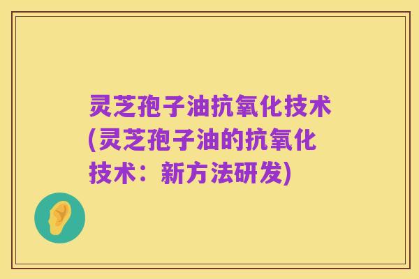 灵芝孢子油抗氧化技术(灵芝孢子油的抗氧化技术：新方法研发)