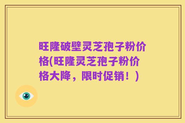 旺隆破壁灵芝孢子粉价格(旺隆灵芝孢子粉价格大降,限时促销!)