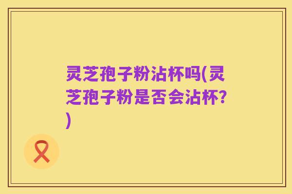 灵芝孢子粉沾杯吗(灵芝孢子粉是否会沾杯？)