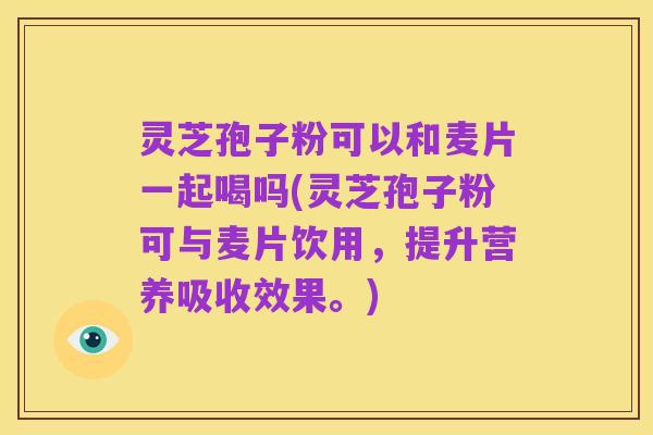灵芝孢子粉可以和麦片一起喝吗(灵芝孢子粉可与麦片饮用,提升营养吸收效果。)
