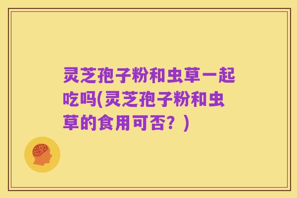 灵芝孢子粉和虫草一起吃吗(灵芝孢子粉和虫草的食用可否？)