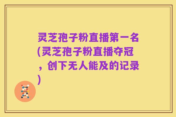灵芝孢子粉直播第一名(灵芝孢子粉直播夺冠,创下无人能及的记录)