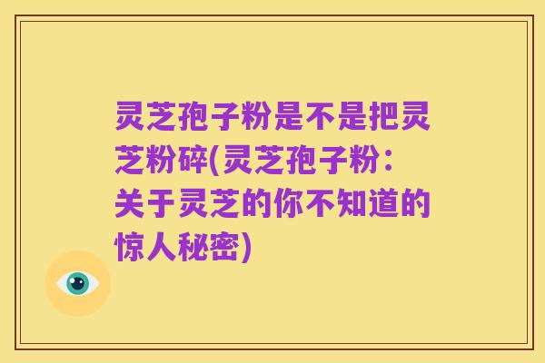 灵芝孢子粉是不是把灵芝粉碎(灵芝孢子粉:关于灵芝的你不知道的惊人秘密)