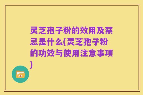 灵芝孢子粉的效用及禁忌是什么(灵芝孢子粉的功效与使用注意事项)
