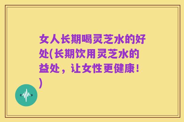 女人长期喝灵芝水的好处(长期饮用灵芝水的益处,让女性更健康!)