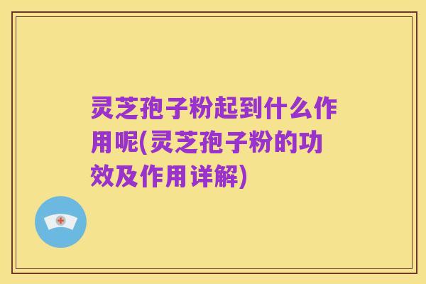 灵芝孢子粉起到什么作用呢(灵芝孢子粉的功效及作用详解)