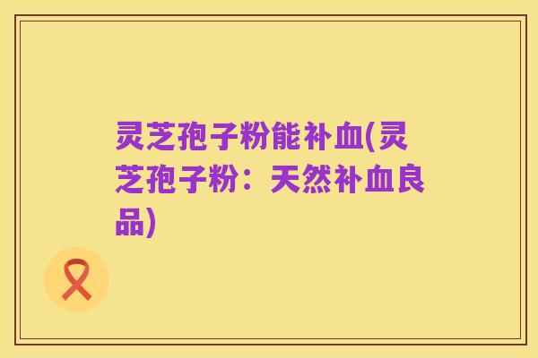 灵芝孢子粉能补血(灵芝孢子粉:天然补血良品)