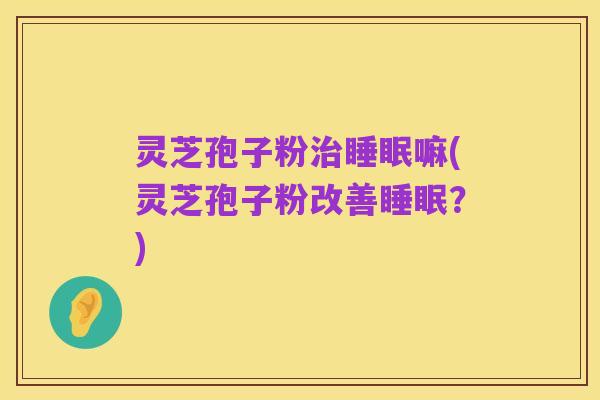 灵芝孢子粉治睡眠嘛(灵芝孢子粉改善睡眠？)