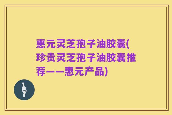 惠元灵芝孢子油胶囊(珍贵灵芝孢子油胶囊推荐——惠元产品)