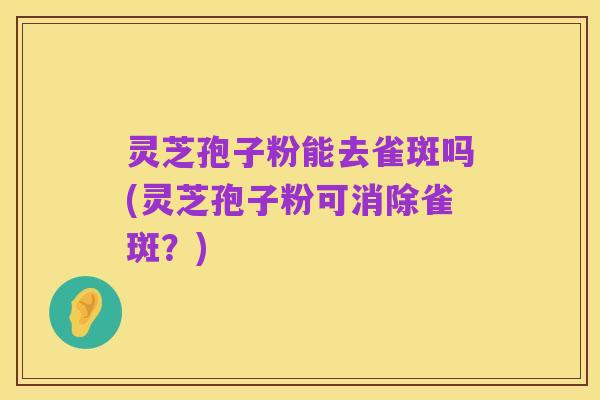 灵芝孢子粉能去雀斑吗(灵芝孢子粉可消除雀斑?)