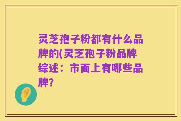 灵芝孢子粉都有什么品牌的(灵芝孢子粉品牌综述：市面上有哪些品牌？