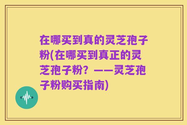 在哪买到真的灵芝孢子粉(在哪买到真正的灵芝孢子粉?——灵芝孢子粉购买指南)