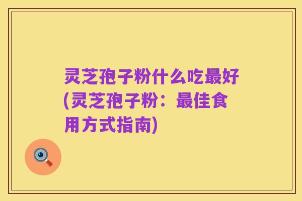 灵芝孢子粉什么吃最好(灵芝孢子粉:最佳食用方式指南)
