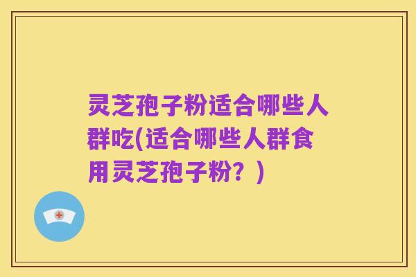 灵芝孢子粉适合哪些人群吃(适合哪些人群食用灵芝孢子粉?)