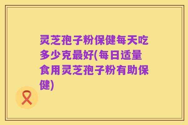 灵芝孢子粉保健每天吃多少克最好(每日适量食用灵芝孢子粉有助保健)