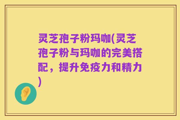 灵芝孢子粉玛咖(灵芝孢子粉与玛咖的完美搭配,提升免疫力和精力)