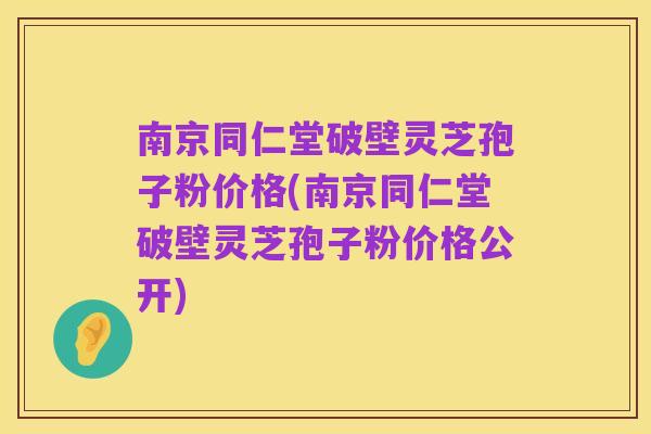 南京同仁堂破壁灵芝孢子粉价格(南京同仁堂破壁灵芝孢子粉价格公开)