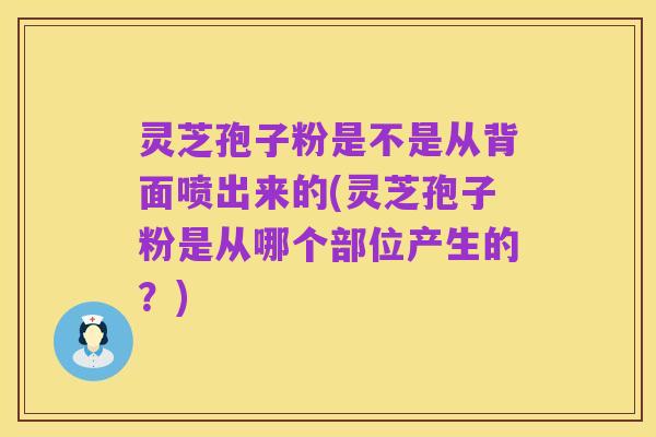 灵芝孢子粉是不是从背面喷出来的(灵芝孢子粉是从哪个部位产生的?)
