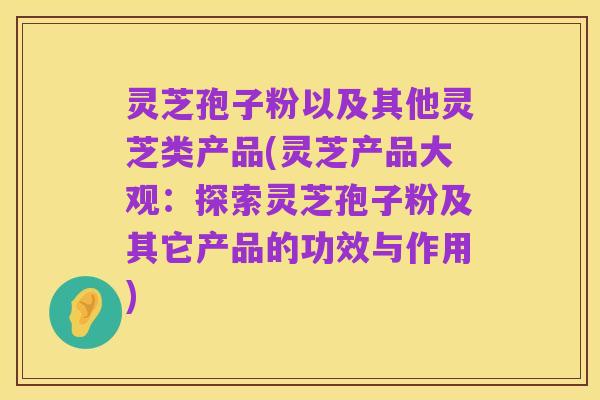 灵芝孢子粉以及其他灵芝类产品(灵芝产品大观:探索灵芝孢子粉及其它产品的功效与作用)