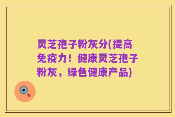 灵芝孢子粉灰分(提高免疫力！健康灵芝孢子粉灰，绿色健康产品)