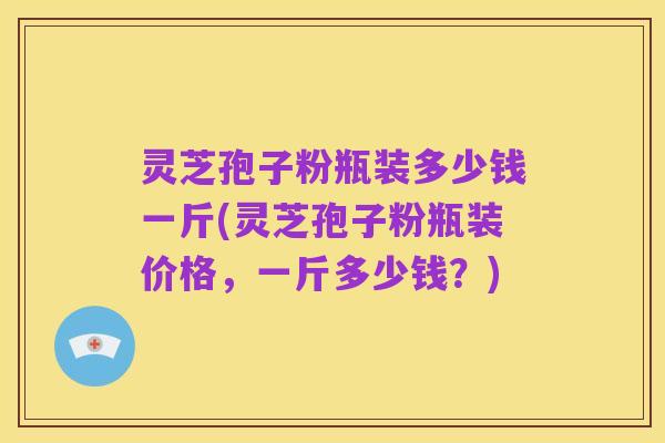 灵芝孢子粉瓶装多少钱一斤(灵芝孢子粉瓶装价格,一斤多少钱?)