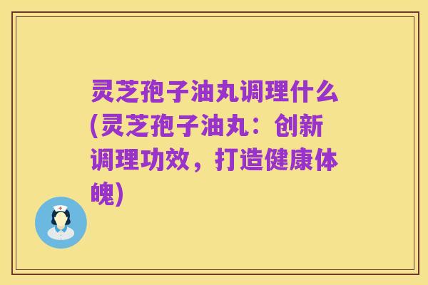 灵芝孢子油丸调理什么(灵芝孢子油丸:创新调理功效,打造健康体魄)