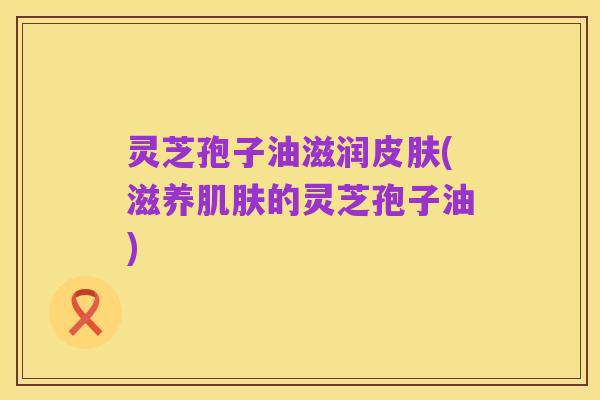 灵芝孢子油滋润皮肤(滋养肌肤的灵芝孢子油)