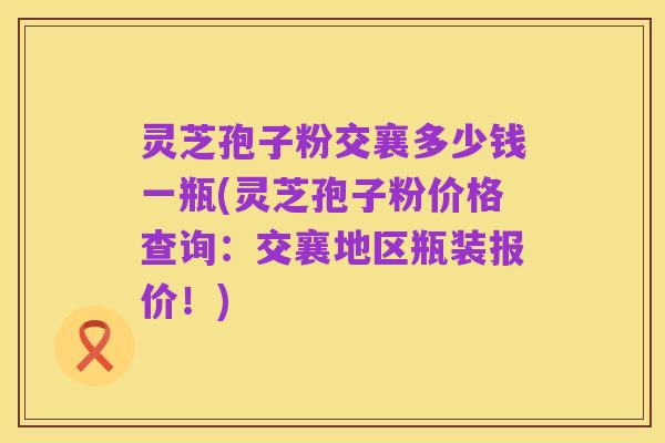 灵芝孢子粉交襄多少钱一瓶(灵芝孢子粉价格查询:交襄地区瓶装报价!)
