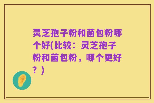 灵芝孢子粉和菌包粉哪个好(比较：灵芝孢子粉和菌包粉，哪个更好？)